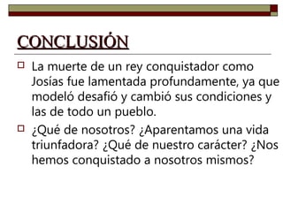 CCOONNCCLLUUSSIIÓÓNN 
 La muerte de un rey conquistador como 
Josías fue lamentada profundamente, ya que 
modeló desafió y cambió sus condiciones y 
las de todo un pueblo. 
 ¿Qué de nosotros? ¿Aparentamos una vida 
triunfadora? ¿Qué de nuestro carácter? ¿Nos 
hemos conquistado a nosotros mismos? 
