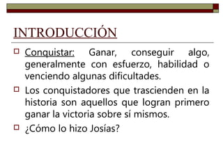 INTRODUCCIÓN 
 Conquistar: Ganar, conseguir algo, 
generalmente con esfuerzo, habilidad o 
venciendo algunas dificultades. 
 Los conquistadores que trascienden en la 
historia son aquellos que logran primero 
ganar la victoria sobre sí mismos. 
 ¿Cómo lo hizo Josías? 
 