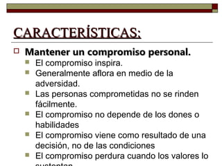 CCAARRAACCTTEERRÍÍSSTTIICCAASS:: 
 MMaanntteenneerr uunn ccoommpprroommiissoo ppeerrssoonnaall.. 
 El compromiso inspira. 
 Generalmente aflora en medio de la 
adversidad. 
 Las personas comprometidas no se rinden 
fácilmente. 
 El compromiso no depende de los dones o 
habilidades 
 El compromiso viene como resultado de una 
decisión, no de las condiciones 
 El compromiso perdura cuando los valores lo 
sustentan 
 