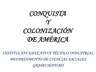 CONQUISTA
Y
COLONIZACIÓN
DE AMÉRICA
INSTITUCIÓN EDUCATIVA TÉCNICO INDUSTRIAL
DEPARTAMENTO DE CIENCIAS SOCIALES
GRADO SÉPTIMO
 