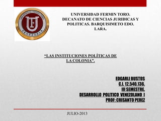 EDGARLI BUSTOS
C.I. 12.540.136.
III SEMESTRE.
DESARROLLO POLITICO VENEZOLANO I
PROF: CRISANTO PEREZ
UNIVERSIDAD FERMIN TORO.
DECANATO DE CIENCIAS JURIDICAS Y
POLITICAS. BARQUISIMETO EDO.
LARA.
“LAS INSTITUCIONES POLÍTICAS DE
LA COLONIA”.
JULIO-2013
 