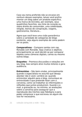 Caso seu tema preferido não se encaixe em
     nenhum desses exemplos, talvez você prefira
     montar um blog sobre um produto específico,
     uma marca de bicicleta, por exemplo, seus
     quadrinhos favoritos, seu time do coração ou
     sobre direito do consumidor, uma celebridade,
     religião, teorias de conspiração, viagens,
     gastronomia, literatura...

     Agora que você teve uma visão panorâmica
     sobre a variedade de categorias de blogs
     existente, veja alguns exemplos de como podem
     ser os posts.

     Comparativos – Compare samba com rap,
     Ronaldo com Ronaldo. Seja criativo e objetivo,
     principalmente se você decidir-se por comparar
     objetos como câmeras digitais, carros ou mesmo
     outros blogs.

     Enquetes – Promova discussões e votações em
     seu blog. Isso sempre atrai muitos leitores e gera
     audiência.

     Entrevistas – São bem-vindas, principalmente
     quando o especialista no assunto que deseja
     abordar não é você. Lembre-se: quando
     entrevistar alguém para o blog, comunique ao
     entrevistado o que pretende fazer com a
     conversa, como vai trabalhar as informações e
     reflexões que juntos produzirem. Guarde o e-
     mail, a gravação ou, no mínimo, as anotações
     sobre a conversa para assegurar que a
     reprodução dos trechos seja fidedigna e para
     poder comprovar o que escreveu se algum dia
     isso for necessário.


21   coleção conquiste a rede – blog
 
