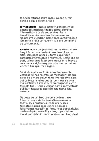 também estudos sobre casos, os que deram
     certo e os que deram errado.

     Jornalísticos – Nesta categoria encaixam-se
     alguns dos modelos citados acima, como os
     informativos e os de entrevistas. Posts
     jornalísticos são uma das ferramentas do
     “jornalismo cidadão”, nome dado à contribuição
     jornalística feita por quem não é um profissional
     de comunicação.

     Remissivos – Um jeito simples de atualizar seu
     blog é fazer uma remissão a outros blogs ou
     sites, indicando a seus leitores o que você
     considera interessante e relevante. Nesse tipo de
     post, vale a pena fazer pelo menos uma breve e
     concisa descrição do que o leitor encontrará ao
     visitar o link que você sugere.

     Se ainda assim você não encontrar assunto,
     verifique se não há entre as mensagens de sua
     caixa de e-mails algum tema interessante. Leia
     outros blogs, muitos outros. Leia, ouça e veja
     mais notícias. Escreva sem preocupar-se com o
     formato final. Deixe a edição para o momento de
     publicar. Faça algo que não está nesta lista.
     Invente.

     Os posts de um blog também podem trazer
     fotos, arquivos de áudio e vídeo ou mesclar
     todos esses conteúdos. Cada um desses
     formatos digitais pede conhecimentos e
     ferramentas específicas. Procure os outros títulos
     desta coleção, sobre flogs, vlogs, podcasts e
     jornalismo cidadão, para construir seu blog ideal.



23   coleção conquiste a rede – blog
 