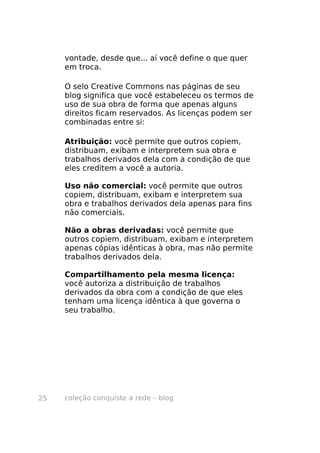 vontade, desde que... aí você define o que quer
     em troca.

     O selo Creative Commons nas páginas de seu
     blog significa que você estabeleceu os termos de
     uso de sua obra de forma que apenas alguns
     direitos ficam reservados. As licenças podem ser
     combinadas entre si:

     Atribuição: você permite que outros copiem,
     distribuam, exibam e interpretem sua obra e
     trabalhos derivados dela com a condição de que
     eles creditem a você a autoria.

     Uso não comercial: você permite que outros
     copiem, distribuam, exibam e interpretem sua
     obra e trabalhos derivados dela apenas para fins
     não comerciais.

     Não a obras derivadas: você permite que
     outros copiem, distribuam, exibam e interpretem
     apenas cópias idênticas à obra, mas não permite
     trabalhos derivados dela.

     Compartilhamento pela mesma licença:
     você autoriza a distribuição de trabalhos
     derivados da obra com a condição de que eles
     tenham uma licença idêntica à que governa o
     seu trabalho.




25   coleção conquiste a rede – blog
 