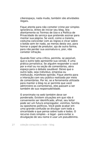 ciberespaço, nada muda, também são atividades
     ilegais.

     Fique atento para não cometer crime por simples
     ignorância. Antes de iniciar seu blog, leia
     atentamente os Termos de Uso e a Política de
     Privacidade do serviço que pretende assinar para
     montar sua página. Se você, como a maioria,
     costuma concordar com as regras e clicar sobre
     o botão sem ler nada, ao menos desta vez, para
     honrar o papel de produtor, aja de outra forma,
     para não perder sua assinatura e, pior, não
     cometer infração.

     Quando fizer uma crítica, permita, se possível,
     que o outro lado apresente sua versão. É uma
     prática jornalística. Se alguém responder a você
     por e-mail ou na seção de comentários, abra
     espaço para o debate saudável. Deixe que o
     outro lado, seja indivíduo, empresa ou
     instituição, manifeste opinião. Fique atento para
     a interação com seu público realizada por meio
     de comentários. Por lei, se a ferramenta utilizada
     para manter o blog no ar permite que você
     administre os comentários, eles passam a ser
     também de sua responsabilidade.

     O anonimato na web também deve ser
     ponderado. Existem situações em que não é
     conveniente ser identificado, afinal, seu leitor
     pode ser um futuro empregador, vizinhos, família
     ou opositores políticos. Você pode acabar em
     uma grande confusão se divulgar com toda a
     sinceridade o que pensa sobre tudo e todos. O
     recurso mais simples - e legal - para evitar a
     divulgação de seu nome é usar um pseudônimo.


27   coleção conquiste a rede – blog
 