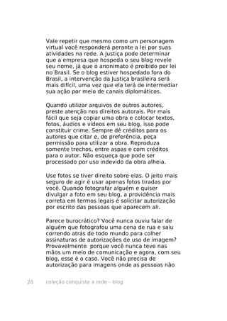 Vale repetir que mesmo como um personagem
     virtual você responderá perante a lei por suas
     atividades na rede. A Justiça pode determinar
     que a empresa que hospeda o seu blog revele
     seu nome, já que o anonimato é proibido por lei
     no Brasil. Se o blog estiver hospedado fora do
     Brasil, a intervenção da Justiça brasileira será
     mais difícil, uma vez que ela terá de intermediar
     sua ação por meio de canais diplomáticos.

     Quando utilizar arquivos de outros autores,
     preste atenção nos direitos autorais. Por mais
     fácil que seja copiar uma obra e colocar textos,
     fotos, áudios e vídeos em seu blog, isso pode
     constituir crime. Sempre dê créditos para os
     autores que citar e, de preferência, peça
     permissão para utilizar a obra. Reproduza
     somente trechos, entre aspas e com créditos
     para o autor. Não esqueça que pode ser
     processado por uso indevido da obra alheia.

     Use fotos se tiver direito sobre elas. O jeito mais
     seguro de agir é usar apenas fotos tiradas por
     você. Quando fotografar alguém e quiser
     divulgar a foto em seu blog, a providência mais
     correta em termos legais é solicitar autorização
     por escrito das pessoas que aparecem ali.

     Parece burocrático? Você nunca ouviu falar de
     alguém que fotografou uma cena de rua e saiu
     correndo atrás de todo mundo para colher
     assinaturas de autorizações de uso de imagem?
     Provavelmente porque você nunca teve nas
     mãos um meio de comunicação e agora, com seu
     blog, esse é o caso. Você não precisa de
     autorização para imagens onde as pessoas não


28   coleção conquiste a rede – blog
 