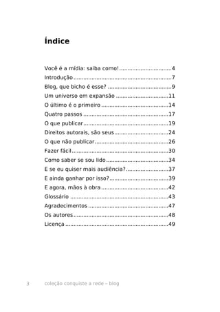 Índice


    Você é a mídia: saiba como!................................4
    Introdução ............................................................7
    Blog, que bicho é esse? .......................................9
    Um universo em expansão ................................11
    O último é o primeiro .........................................14
    Quatro passos ....................................................17
    O que publicar....................................................19
    Direitos autorais, são seus.................................24
    O que não publicar.............................................26
    Fazer fácil ...........................................................30
    Como saber se sou lido ......................................34
    E se eu quiser mais audiência?..........................37
    E ainda ganhar por isso?....................................39
    E agora, mãos à obra .........................................42
    Glossário ............................................................43
    Agradecimentos .................................................47
    Os autores ..........................................................48
    Licença ...............................................................49




3   coleção conquiste a rede – blog
 