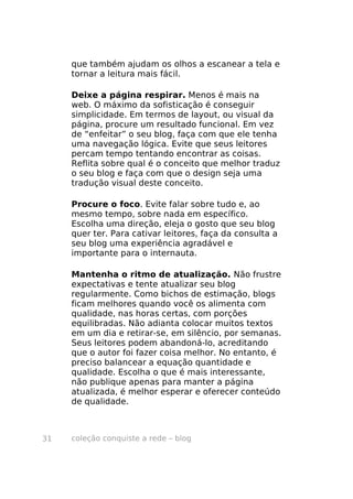 que também ajudam os olhos a escanear a tela e
     tornar a leitura mais fácil.

     Deixe a página respirar. Menos é mais na
     web. O máximo da sofisticação é conseguir
     simplicidade. Em termos de layout, ou visual da
     página, procure um resultado funcional. Em vez
     de “enfeitar” o seu blog, faça com que ele tenha
     uma navegação lógica. Evite que seus leitores
     percam tempo tentando encontrar as coisas.
     Reflita sobre qual é o conceito que melhor traduz
     o seu blog e faça com que o design seja uma
     tradução visual deste conceito.

     Procure o foco. Evite falar sobre tudo e, ao
     mesmo tempo, sobre nada em específico.
     Escolha uma direção, eleja o gosto que seu blog
     quer ter. Para cativar leitores, faça da consulta a
     seu blog uma experiência agradável e
     importante para o internauta.

     Mantenha o ritmo de atualização. Não frustre
     expectativas e tente atualizar seu blog
     regularmente. Como bichos de estimação, blogs
     ficam melhores quando você os alimenta com
     qualidade, nas horas certas, com porções
     equilibradas. Não adianta colocar muitos textos
     em um dia e retirar-se, em silêncio, por semanas.
     Seus leitores podem abandoná-lo, acreditando
     que o autor foi fazer coisa melhor. No entanto, é
     preciso balancear a equação quantidade e
     qualidade. Escolha o que é mais interessante,
     não publique apenas para manter a página
     atualizada, é melhor esperar e oferecer conteúdo
     de qualidade.



31   coleção conquiste a rede – blog
 