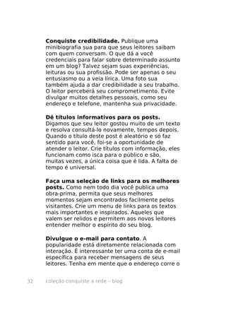 Conquiste credibilidade. Publique uma
     minibiografia sua para que seus leitores saibam
     com quem conversam. O que dá a você
     credenciais para falar sobre determinado assunto
     em um blog? Talvez sejam suas experiências,
     leituras ou sua profissão. Pode ser apenas o seu
     entusiasmo ou a veia lírica. Uma foto sua
     também ajuda a dar credibilidade a seu trabalho.
     O leitor perceberá seu comprometimento. Evite
     divulgar muitos detalhes pessoais, como seu
     endereço e telefone, mantenha sua privacidade.

     Dê títulos informativos para os posts.
     Digamos que seu leitor gostou muito de um texto
     e resolva consultá-lo novamente, tempos depois.
     Quando o título deste post é aleatório e só faz
     sentido para você, foi-se a oportunidade de
     atender o leitor. Crie títulos com informação, eles
     funcionam como isca para o público e são,
     muitas vezes, a única coisa que é lida. A falta de
     tempo é universal.

     Faça uma seleção de links para os melhores
     posts. Como nem todo dia você publica uma
     obra-prima, permita que seus melhores
     momentos sejam encontrados facilmente pelos
     visitantes. Crie um menu de links para os textos
     mais importantes e inspirados. Aqueles que
     valem ser relidos e permitem aos novos leitores
     entender melhor o espírito do seu blog.

     Divulgue o e-mail para contato. A
     popularidade está diretamente relacionada com
     interação. É interessante ter uma conta de e-mail
     específica para receber mensagens de seus
     leitores. Tenha em mente que o endereço corre o


32   coleção conquiste a rede – blog
 