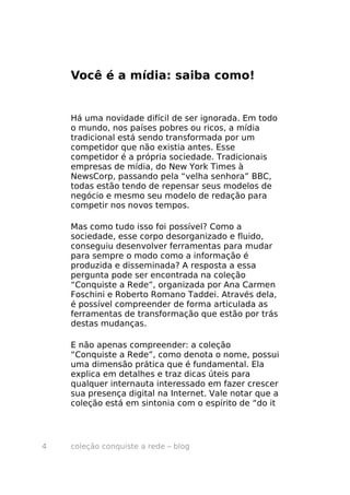 Você é a mídia: saiba como!


    Há uma novidade difícil de ser ignorada. Em todo
    o mundo, nos países pobres ou ricos, a mídia
    tradicional está sendo transformada por um
    competidor que não existia antes. Esse
    competidor é a própria sociedade. Tradicionais
    empresas de mídia, do New York Times à
    NewsCorp, passando pela “velha senhora” BBC,
    todas estão tendo de repensar seus modelos de
    negócio e mesmo seu modelo de redação para
    competir nos novos tempos.

    Mas como tudo isso foi possível? Como a
    sociedade, esse corpo desorganizado e fluido,
    conseguiu desenvolver ferramentas para mudar
    para sempre o modo como a informação é
    produzida e disseminada? A resposta a essa
    pergunta pode ser encontrada na coleção
    “Conquiste a Rede”, organizada por Ana Carmen
    Foschini e Roberto Romano Taddei. Através dela,
    é possível compreender de forma articulada as
    ferramentas de transformação que estão por trás
    destas mudanças.

    E não apenas compreender: a coleção
    “Conquiste a Rede”, como denota o nome, possui
    uma dimensão prática que é fundamental. Ela
    explica em detalhes e traz dicas úteis para
    qualquer internauta interessado em fazer crescer
    sua presença digital na Internet. Vale notar que a
    coleção está em sintonia com o espírito de “do it




4   coleção conquiste a rede – blog
 