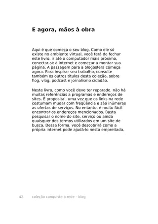 E agora, mãos à obra


     Aqui é que começa o seu blog. Como ele só
     existe no ambiente virtual, você terá de fechar
     este livro, ir até o computador mais próximo,
     conectar-se à internet e começar a montar sua
     página. A passagem para a blogosfera começa
     agora. Para inspirar seu trabalho, consulte
     também os outros títulos desta coleção, sobre
     flog, vlog, podcast e jornalismo cidadão.

     Neste livro, como você deve ter reparado, não há
     muitas referências a programas e endereços de
     sites. É proposital, uma vez que os links na rede
     costumam mudar com freqüência e são inúmeras
     as ofertas de serviços. No entanto, é muito fácil
     encontrar os endereços mencionados. Basta
     pesquisar o nome do site, serviço ou ainda
     quaisquer dos termos utilizados em um site de
     busca. Dessa forma, você descobrirá como a
     própria internet pode ajudá-lo nesta empreitada.




42   coleção conquiste a rede – blog
 