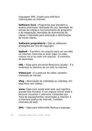 linguagem XML. Usado para distribuir
     informações na internet.

     Software livre - Programas que atendem a
     quatro premissas: liberdade de uso, liberdade de
     estudo do código e funcionamento do programa
     e de adaptação, liberdade de distribuição de
     cópias e liberdade para alteração e distribuição
     de novas cópias.

     Software proprietário – São os softwares
     protegidos por leis de copyright.

     Upload - Transferir um arquivo para um servidor
     na internet. Costuma-se dizer jogar na rede,
     colocar no ar ou subir um arquivo. O contrário
     de download.

     URL – Sigla para Universal Resource Locator. É o
     endereço ou domínio de um site na internet.

     Videocast – É o podcast de vídeo, também
     chamado de vidcast.

     Vlog - Abreviação de videoblog ou videolog. Um
     blog feito com vídeos.

     www- Sigla para world wide web, que significa
     grande teia mundial. É um espaço virtual onde é
     possível visualizar e adicionar conteúdos por
     meio de equipamentos conectados à internet. É
     a interface gráfica da internet. Também
     chamada de web.

     XML - Sigla para eXtensible Markup Language.


45   coleção conquiste a rede – blog
 