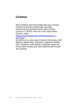 Licença

     Este trabalho está licenciado sob uma Licença
     Creative Commons Atribuição-Uso Não-
     Comercial-Compartilhamento pela mesma
     Licença 2.5 Brasil. Para ver uma cópia desta
     licença, visite
     http://creativecommons.org/licenses/by-nc-
     sa/2.5/br/
     ou envie uma carta para Creative Commons, 559
     Nathan Abbott Way, Stanford, California 94305,
     USA. Qualquer uma destas condições pode ser
     renunciada, desde que você obtenha permissão
     dos autores.




49   coleção conquiste a rede – blog
 