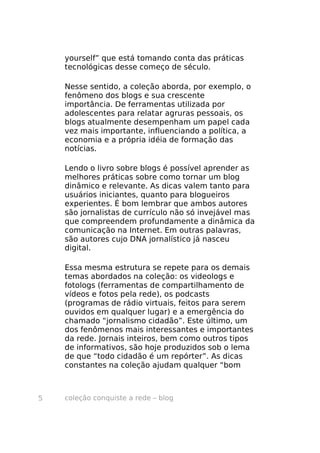 yourself” que está tomando conta das práticas
    tecnológicas desse começo de século.

    Nesse sentido, a coleção aborda, por exemplo, o
    fenômeno dos blogs e sua crescente
    importância. De ferramentas utilizada por
    adolescentes para relatar agruras pessoais, os
    blogs atualmente desempenham um papel cada
    vez mais importante, influenciando a política, a
    economia e a própria idéia de formação das
    notícias.

    Lendo o livro sobre blogs é possível aprender as
    melhores práticas sobre como tornar um blog
    dinâmico e relevante. As dicas valem tanto para
    usuários iniciantes, quanto para blogueiros
    experientes. É bom lembrar que ambos autores
    são jornalistas de currículo não só invejável mas
    que compreendem profundamente a dinâmica da
    comunicação na Internet. Em outras palavras,
    são autores cujo DNA jornalístico já nasceu
    digital.

    Essa mesma estrutura se repete para os demais
    temas abordados na coleção: os videologs e
    fotologs (ferramentas de compartilhamento de
    vídeos e fotos pela rede), os podcasts
    (programas de rádio virtuais, feitos para serem
    ouvidos em qualquer lugar) e a emergência do
    chamado “jornalismo cidadão”. Este último, um
    dos fenômenos mais interessantes e importantes
    da rede. Jornais inteiros, bem como outros tipos
    de informativos, são hoje produzidos sob o lema
    de que “todo cidadão é um repórter”. As dicas
    constantes na coleção ajudam qualquer “bom



5   coleção conquiste a rede – blog
 