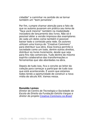 cidadão” a caminhar no sentido de se tornar
    também um “bom jornalista”.

    Por fim, cumpre chamar atenção para o fato de
    que os autores puseram em prática seu lema de
    “faça você mesmo” também na modalidade
    inovadora de lançamento dos livros. Não só é
    possível obter a versão impressa dos exemplares
    de cada um deles como também é possível
    baixar todo o conteúdo pela rede. Os autores
    utilizam uma licença do “Creative Commons”
    para distribuir sua obra. Essa licença permite à
    sociedade como um todo, dentre outros direitos,
    distribuir os livros livremente, desde que seja
    para fins não comerciais. Tudo dentro do mesmo
    espírito colaborativo das transformações e
    ferramentas que são abordadas na obra.

    Depois de tudo isso, fica o convite ao leitor da
    coleção para começar a participar de tudo isso
    que está acontecendo. É assim que estamos
    todos tendo a oportunidade de construir a nova
    mídia do século XXI. Vamos nessa.




    Ronaldo Lemos
    Diretor do Centro de Tecnologia e Sociedade da
    Escola de Direito da Fundação Getúlio Vargas e
    diretor do projeto Creative Commons no Brasil




6   coleção conquiste a rede – blog
 