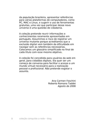 da população brasileira, apresentar referências
    para várias plataformas de computadores, como
    PC, MAC e Linux, e sugerir o uso de ferramentas
    gratuitas, uma vez que participar desse novo
    universo é uma questão de cidadania.

    A coleção pretende reunir informações e
    conhecimentos raramente apresentados em
    português. Assumimos o risco de registrar um
    universo mutante porque acreditamos que a
    exclusão digital vem também da dificuldade em
    navegar sem as referências necessárias.
    Colocamos um glossário simplificado no final de
    cada título com esse mesmo objetivo..

    A coleção foi concebida para usuários da web em
    geral, para cidadãos digitais. Ela quer ser um
    começo de conversa para facilitar o acesso a um
    mundo virtual necessário para a realização
    pessoal e profissional. Não pretende esgotar o
    assunto.



                                 Ana Carmen Foschini
                               Roberto Romano Taddei
                                       Agosto de 2006




8   coleção conquiste a rede – blog
 