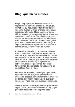 Blog, que bicho é esse?


    Blogs são páginas da internet atualizadas
    regularmente por uma pessoa ou um grupo.
    Temáticos ou não, eles podem trazer textos,
    imagens, áudios, vídeos, gráficos e quaisquer
    arquivos multimídia. Blogs nasceram como
    diários pessoais e extrapolaram essa dimensão,
    sendo uma espécie de filtro do ciberespaço,
    mapas para navegar no infinito de páginas da
    world wide web. Indicam os melhores lugares
    para visitar, trazem novidades, dão abrigo a
    aspirações literárias e poéticas, a protestos e
    controvérsias, ao deboche e ao humor.

    A blogosfera, ou seja, o conjunto de blogs na
    web, concretizou uma mudança profunda na
    comunicação ao transformar o cidadão comum
    em produtor de informações. Os blogs criaram
    uma via de mão dupla que permite ao receptor
    interagir com o emissor, estejam onde
    estiverem. Eles são padrinhos de outras
    ferramentas de publicação na web, como os
    audioblogs, flogs e vlogs.

    Em todos os modelos, a evolução significativa
    reside no fato de que, sem conhecimento
    avançado, pessoas comuns tornam-se criadoras
    de obras, que ficam disponíveis a qualquer
    internauta. Tudo isso sem custos ou mediação.

    O nome vem da contração de duas palavras em
    inglês, “web”, de world wide web, e “log”, que
    pode ser traduzida como registro. Esse

9   coleção conquiste a rede – blog
 