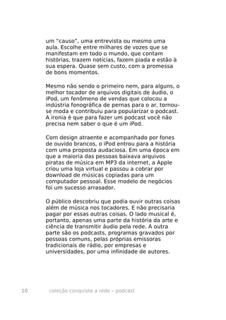 um “causo”, uma entrevista ou mesmo uma
     aula. Escolhe entre milhares de vozes que se
     manifestam em todo o mundo, que contam
     histórias, trazem notícias, fazem piada e estão à
     sua espera. Quase sem custo, com a promessa
     de bons momentos.

     Mesmo não sendo o primeiro nem, para alguns, o
     melhor tocador de arquivos digitais de áudio, o
     iPod, um fenômeno de vendas que colocou a
     indústria fonográfica de pernas para o ar, tornou-
     se moda e contribuiu para popularizar o podcast.
     A ironia é que para fazer um podcast você não
     precisa nem saber o que é um iPod.

     Com design atraente e acompanhado por fones
     de ouvido brancos, o iPod entrou para a história
     com uma proposta audaciosa. Em uma época em
     que a maioria das pessoas baixava arquivos
     piratas de música em MP3 da internet, a Apple
     criou uma loja virtual e passou a cobrar por
     download de músicas copiadas para um
     computador pessoal. Esse modelo de negócios
     foi um sucesso arrasador.

     O público descobriu que podia ouvir outras coisas
     além de música nos tocadores. E não precisaria
     pagar por essas outras coisas. O lado musical é,
     portanto, apenas uma parte da história da arte e
     ciência de transmitir áudio pela rede. A outra
     parte são os podcasts, programas gravados por
     pessoas comuns, pelas próprias emissoras
     tradicionais de rádio, por empresas e
     universidades, por uma infinidade de autores.




10    coleção conquiste a rede – podcast
 