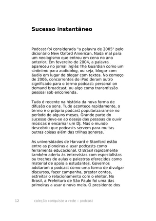 Sucesso instantâneo


     Podcast foi considerada "a palavra de 2005" pelo
     dicionário New Oxford American. Nada mal para
     um neologismo que entrou em cena no ano
     anterior. Em fevereiro de 2004, a palavra
     apareceu no jornal inglês The Guardian como um
     sinônimo para audioblog, ou seja, blogar com
     áudio em lugar de blogar com textos. No começo
     de 2006, concorrentes do iPod deram outro
     significado para o termo podcast: personal on
     demand broadcast, ou algo como transmissão
     pessoal sob encomenda.

     Tudo é recente na história da nova forma de
     difusão de sons. Tudo acontece rapidamente, o
     termo e o próprio podcast popularizaram-se no
     período de alguns meses. Grande parte do
     sucesso deve-se ao desejo das pessoas de ouvir
     músicas e encarnar um DJ. Mas o mundo
     descobriu que podcasts servem para muitas
     outras coisas além das trilhas sonoras.

     As universidades de Harvard e Stanford estão
     entre as pioneiras a usar podcasts como
     ferramenta educacional. O Brasil rapidamente
     também aderiu às entrevistas com especialistas
     ou trechos de aulas e palestras oferecidos como
     material de apoio a estudantes. Governos
     adotaram o podcast como uma forma de divulgar
     discursos, fazer campanha, prestar contas,
     estreitar o relacionamento com o eleitor. No
     Brasil, a Prefeitura de São Paulo foi uma das
     primeiras a usar o novo meio. O presidente dos



12    coleção conquiste a rede – podcast
 