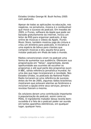 Estados Unidos George W. Bush fechou 2005
     com podcasts.

     Apesar de todas as aplicações na educação, nos
     negócios, no jornalismo, música é o combustível
     que move o sucesso do podcast. Em meados de
     2005, o iTunes, software da Apple que pode ser
     baixado gratuitamente da internet, incluiu um
     leitor de RSS para organizar podcasts. A loja
     online de músicas e vídeos da Apple, iTunes
     Music Store, também mostrou jogo de cintura e
     criou um diretório para podcasts. A iniciativa é
     uma espécie de bônus para clientes que
     compram músicas e deu aquela força para
     instalar podcasts em iPods de todo o mundo.

     Rádios convencionais viram no podcast uma
     forma de aumentar sua audiência. Oferecem sua
     programação em "fatias", segmentada, dando
     oportunidade aos ouvintes de escolher os
     programas e até qual parte dos programas ouvir.
     A BBC, sólida referência jornalística mundial, foi
     uma das que logo incorporaram a novidade. Nos
     Estados Unidos, os podcasts da National Public
     Radio tornaram-se uma referência de sucesso.
     Antes do fim de 2005, algumas rádios brasileiras
     mostraram que estavam atentas ao fenômeno e
     incluíram a opção entre seus serviços. Jornais e
     revistas fizeram o mesmo.

     Os celulares deram uma contribuição importante
     à popularização do podcast, assim como os
     PDAs. O ingrediente matador dessa receita bem-
     sucedida é o fato de o podcast poder ser ouvido
     em tantos aparelhos eletrônicos, em qualquer
     lugar, qualquer hora.



13    coleção conquiste a rede – podcast
 