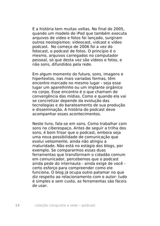 E a história tem muitas voltas. No final de 2005,
     quando um modelo de iPod que também executa
     arquivos de vídeo e fotos foi lançado, surgiram
     outros neologismos: videocast, vidcast e vídeo
     podcast. No começo de 2006 foi a vez do
     fotocast, o podcast de fotos. O princípio é o
     mesmo, arquivos carregados no computador
     pessoal, só que desta vez são vídeos e fotos, e
     não sons, difundidos pela rede.

     Em algum momento do futuro, sons, imagens e
     hipertextos, nas mais variadas formas, têm
     encontro marcado no mesmo lugar - seja esse
     lugar um aparelhinho ou um implante orgânico
     no corpo. Esse encontro é o que chamam de
     convergência das mídias. Como e quando ela vai
     se concretizar depende da evolução das
     tecnologias e do barateamento de sua produção
     e disseminação. A história do podcast deve
     acompanhar esses acontecimentos.

     Neste livro, fala-se em sons. Como trabalhar com
     sons no ciberespaço. Antes de seguir a trilha dos
     sons, é bom frisar que o podcast, embora seja
     uma nova possibilidade de comunicação que
     evolui velozmente, ainda não atingiu a
     maturidade. Não está no estágio dos blogs, por
     exemplo. Se compararmos essas duas
     ferramentas que transformam o cidadão comum
     em comunicador, percebemos que o podcast
     ainda pede do internauta - ainda exige de você -
     certo esforço para compreender como ele
     funciona. O blog já ocupa outro patamar no que
     diz respeito ao relacionamento com o autor: tudo
     é simples e sem custo, as ferramentas são fáceis
     de usar.




14    coleção conquiste a rede – podcast
 