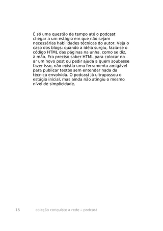 É só uma questão de tempo até o podcast
     chegar a um estágio em que não sejam
     necessárias habilidades técnicas do autor. Veja o
     caso dos blogs: quando a idéia surgiu, fazia-se o
     código HTML das páginas na unha, como se diz,
     à mão. Era preciso saber HTML para colocar no
     ar um novo post ou pedir ajuda a quem soubesse
     fazer isso, não existia uma ferramenta amigável
     para publicar textos sem entender nada da
     técnica envolvida. O podcast já ultrapassou o
     estágio inicial, mas ainda não atingiu o mesmo
     nível de simplicidade.




15    coleção conquiste a rede – podcast
 