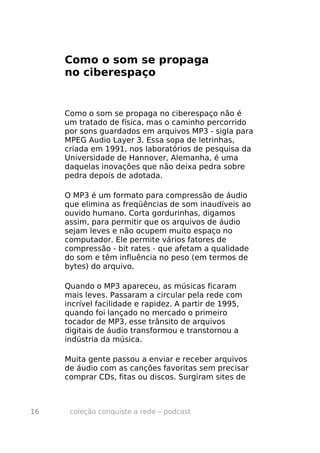 Como o som se propaga
     no ciberespaço


     Como o som se propaga no ciberespaço não é
     um tratado de física, mas o caminho percorrido
     por sons guardados em arquivos MP3 - sigla para
     MPEG Audio Layer 3. Essa sopa de letrinhas,
     criada em 1991, nos laboratórios de pesquisa da
     Universidade de Hannover, Alemanha, é uma
     daquelas inovações que não deixa pedra sobre
     pedra depois de adotada.

     O MP3 é um formato para compressão de áudio
     que elimina as freqüências de som inaudíveis ao
     ouvido humano. Corta gordurinhas, digamos
     assim, para permitir que os arquivos de áudio
     sejam leves e não ocupem muito espaço no
     computador. Ele permite vários fatores de
     compressão - bit rates - que afetam a qualidade
     do som e têm influência no peso (em termos de
     bytes) do arquivo.

     Quando o MP3 apareceu, as músicas ficaram
     mais leves. Passaram a circular pela rede com
     incrível facilidade e rapidez. A partir de 1995,
     quando foi lançado no mercado o primeiro
     tocador de MP3, esse trânsito de arquivos
     digitais de áudio transformou e transtornou a
     indústria da música.

     Muita gente passou a enviar e receber arquivos
     de áudio com as canções favoritas sem precisar
     comprar CDs, fitas ou discos. Surgiram sites de



16    coleção conquiste a rede – podcast
 