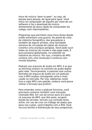 troca de música "peer to peer", ou seja, de
     pessoa para pessoa, de igual para igual. Você
     entra no computador de alguém por meio de um
     software e faz o download da música
     diretamente do disco rígido do computador do
     colega, sem intermediários.

     Programas que permitem essa troca direta desde
     então enfrentam uma guerra. Do ponto de vista
     da indústria fonográfica, das gravadoras e
     também de alguns artistas, essa facilidade
     extrema de circulação de cópias de músicas
     constitui uma anarquia perigosa. Você pode ouvir
     todas as músicas do mundo e não paga nada. É
     pura pirataria globalizada, no entender da
     indústria da música. Por isso, a história do MP3
     começa com uma revolução e continua com
     muitas batalhas.

     Podcast usa arquivos de áudio em MP3, é aí que
     as letrinhas entram no caminho do áudio digital
     pela rede. Tecnicamente, é possível usar outros
     formatos de arquivo de áudio em um podcast,
     mas o MP3 acabou consagrado como o mais
     usado no mercado. Por isso, adotamos neste
     livro a sigla MP3 com padrão, embora você possa
     utilizar o formato que preferir.

     Para entender como o podcast funciona, você
     precisará conhecer também uma inovação
     chamada RSS. Em vez de enviar para lá e para
     cá arquivos de MP3, que têm peso, ocupam
     banda de servidor, tornam sua conexão lenta,
     enfim, em vez de criar um tráfego de dados que
     pesa nos custos, você trabalha com o RSS. Esse
     recurso facilita a distribuição de seus programas.



17    coleção conquiste a rede – podcast
 