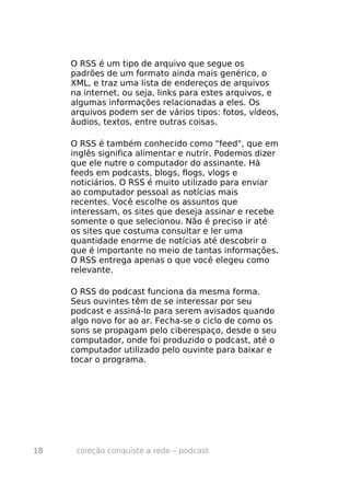 O RSS é um tipo de arquivo que segue os
     padrões de um formato ainda mais genérico, o
     XML, e traz uma lista de endereços de arquivos
     na internet, ou seja, links para estes arquivos, e
     algumas informações relacionadas a eles. Os
     arquivos podem ser de vários tipos: fotos, vídeos,
     áudios, textos, entre outras coisas.

     O RSS é também conhecido como "feed", que em
     inglês significa alimentar e nutrir. Podemos dizer
     que ele nutre o computador do assinante. Há
     feeds em podcasts, blogs, flogs, vlogs e
     noticiários. O RSS é muito utilizado para enviar
     ao computador pessoal as notícias mais
     recentes. Você escolhe os assuntos que
     interessam, os sites que deseja assinar e recebe
     somente o que selecionou. Não é preciso ir até
     os sites que costuma consultar e ler uma
     quantidade enorme de notícias até descobrir o
     que é importante no meio de tantas informações.
     O RSS entrega apenas o que você elegeu como
     relevante.

     O RSS do podcast funciona da mesma forma.
     Seus ouvintes têm de se interessar por seu
     podcast e assiná-lo para serem avisados quando
     algo novo for ao ar. Fecha-se o ciclo de como os
     sons se propagam pelo ciberespaço, desde o seu
     computador, onde foi produzido o podcast, até o
     computador utilizado pelo ouvinte para baixar e
     tocar o programa.




18    coleção conquiste a rede – podcast
 