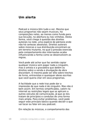 Um alerta


     Podcast e música têm tudo a ver. Mesmo que
     seus programas não sejam musicais, há
     composições neles, ao menos como fundo para
     sua locução, na abertura ou nas vinhetas. Desta
     forma, você chega à questão dos direitos
     autorais na rede, uma espécie de pântano onde
     não há certezas absolutas. Direitos autorais
     sobre músicas e sua distribuição encontram-se
     em terreno mutante, no qual a pressão exercida
     pelo comportamento dos internautas acaba
     influenciando a forma como se desenvolvem as
     regras.

     Você pode até achar que faz sentido copiar
     qualquer música sem pagar nada a ninguém,
     mas o artista e a gravadora que detêm os
     direitos sobre a venda e divulgação da obra
     discordam. O mesmo pode ser dito sobre trechos
     de livros, entrevistas e quaisquer obras escritas
     que você queira citar em seus programas.

     A facilidade que a rede traz pode dar a
     impressão de que nada é de ninguém. Mas não é
     bem assim. Em termos simplificados, valem na
     internet as restrições legais que se aplicam a
     outros veículos de comunicação, já que as leis
     tratam de princípios e condutas de uma forma
     mais ampla. Para evitar problemas, você pode
     seguir este princípio básico quando decidir o que
     vai tocar ou falar em seu podcast.

     Em relação às músicas, o comportamento dos



19    coleção conquiste a rede – podcast
 
