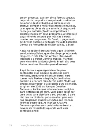 ou um processo, existem cinco formas seguras
     de produzir um podcast respeitando os direitos
     de autor e de distribuição. A primeira é ser
     criativo: compor e mixar suas trilhas e músicas,
     usar apenas obras de sua autoria. A segunda é
     conseguir autorização dos compositores e
     autores citados em seus programas. A terceira é
     pagar direitos autorais por músicas e obras
     usadas nos programas. No Brasil, o pagamento
     de direitos autorais é feito por meio do Escritório
     Central de Arrecadação e Distribuição, o Ecad.

     A quarta opção é procurar obras que já caíram
     em domínio público, que não são propriedade de
     ninguém. O site Internet Archive (Arquivo da
     Internet) e o Portal Domínio Público, mantido
     pelo Ministério da Educação do Brasil, são boas
     fontes de obras liberadas para download.

     A quinta via surgiu especialmente para
     contemplar esse embate de desejos entre
     mercado, produtores e consumidores. Para
     tornar mais flexível a legislação de direitos
     autorais e criar um meio termo entre "todos os
     direitos reservados" e a pirataria pura e simples,
     surgiram em 2001 as licenças Creative
     Commons. As licenças estabelecem condições
     para distribuição da obra. Você pode optar por
     uma delas para distribuir o seu podcast. E para
     não cair na pirataria, pode escolher para usar
     nos programas músicas e textos que tenham
     licenças desse tipo. As licenças Creative
     Commons podem ser combinadas entre si e
     devem ser respeitadas quando você usar
     conteúdo alheio:




21    coleção conquiste a rede – podcast
 