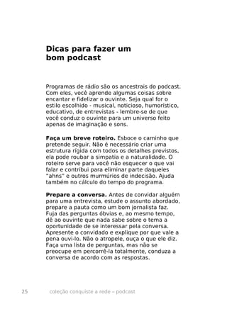 Dicas para fazer um
     bom podcast


     Programas de rádio são os ancestrais do podcast.
     Com eles, você aprende algumas coisas sobre
     encantar e fidelizar o ouvinte. Seja qual for o
     estilo escolhido - musical, noticioso, humorístico,
     educativo, de entrevistas - lembre-se de que
     você conduz o ouvinte para um universo feito
     apenas de imaginação e sons.

     Faça um breve roteiro. Esboce o caminho que
     pretende seguir. Não é necessário criar uma
     estrutura rígida com todos os detalhes previstos,
     ela pode roubar a simpatia e a naturalidade. O
     roteiro serve para você não esquecer o que vai
     falar e contribui para eliminar parte daqueles
     “ahns” e outros murmúrios de indecisão. Ajuda
     também no cálculo do tempo do programa.

     Prepare a conversa. Antes de convidar alguém
     para uma entrevista, estude o assunto abordado,
     prepare a pauta como um bom jornalista faz.
     Fuja das perguntas óbvias e, ao mesmo tempo,
     dê ao ouvinte que nada sabe sobre o tema a
     oportunidade de se interessar pela conversa.
     Apresente o convidado e explique por que vale a
     pena ouvi-lo. Não o atropele, ouça o que ele diz.
     Faça uma lista de perguntas, mas não se
     preocupe em percorrê-la totalmente, conduza a
     conversa de acordo com as respostas.




25    coleção conquiste a rede – podcast
 