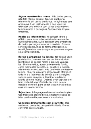 Seja o maestro dos ritmos. Não tenha pressa,
     não fale rápido, respire. Procure quebrar a
     monotonia em termo de ritmos. Imagine que seu
     programa é um instrumento e que você vai
     executar uma música com vários andamentos,
     temperaturas e paisagens. Surpreenda, inspire
     emoções.

     Repita as informações. O podcast libera o
     público para fazer outras atividades enquanto
     ouve o programa. Evite despejar uma avalanche
     de dados por segundo sobre o ouvinte. Procure
     ser redundante, mas de forma inteligente. A
     repetição existe para assegurar que a mensagem
     seja compreendida.

     Refine o programa na edição. Na edição você
     pode brilhar, mesmo sem ser um bom técnico.
     Identifique os pontos fortes e procure valorizá-
     los. Elimine ruídos, acrescente som de fundo,
     corte momentos de silêncio, equalize a música.
     São muitos os recursos. Não use todos ao mesmo
     tempo, não crie um carro alegórico de efeitos. O
     fade-in e o fade-out são ótimos para transições
     suaves, para começar e terminar um trecho
     falado ou uma música. Quando tiver captado um
     bom material, é preferível criar mais de um
     episódio com ele, para poder trabalhar as idéias
     e os sons com carinho.

     Seja claro. A linguagem deve ser muito simples.
     Use frases na ordem direta, empreste o jeito de
     falar do dia-a-dia para colorir suas idéias.

     Converse diretamente com o ouvinte. Use
     verbos no presente, busque intimidade. É uma
     conversa entre amigos.



26    coleção conquiste a rede – podcast
 