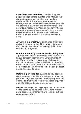 Crie clima com vinhetas. Vinheta é aquela
     pequena peça sonora que faz uma intervenção
     rápida no programa. Na abertura, ajuda o
     ouvinte a identificar que o programa está
     começando. No meio do episódio de seu podcast,
     ela previne o ouvinte sobre uma mudança - de
     assunto, direção, tom. Você pode criar vinhetas
     para abrir um novo bloco no meio do programa
     ou para comentar o que outra pessoa disse.
     Como uma boa moldura, a vinheta valoriza a
     obra.

     Arrume um parceiro. Experimente dividir seu
     podcast com um amigo. Duas vozes diferentes
     (feminina e masculina, por exemplo) dão mais
     colorido ao programa.

     Ouça o novo programa antes de divulgá-lo.
     Aquelas brincadeiras de criança para “quebrar” a
     língua também ocorrem involuntariamente. O
     cacófato, ou seja, o encontro de sílabas que
     formam uma nova palavra, ridícula ou obscena,
     enterra todo o esforço de produção. Para pescar
     os deslizes, ouça o novo episódio de seu podcast
     antes de colocá-lo no ar.

     Defina a periodicidade. Atualize seu podcast
     regularmente, uma vez por semana ou uma vez
     por mês. Faça isso apenas se tiver programas de
     qualidade. Não tenha receio de apagar arquivos
     que não estejam bons ou a seu gosto.

     Monte um blog. Na página pessoal, acrescente
     dados sobre os novos programas, abra espaço
     para discussão e mantenha um canal de diálogo
     com seus ouvintes.



27    coleção conquiste a rede – podcast
 
