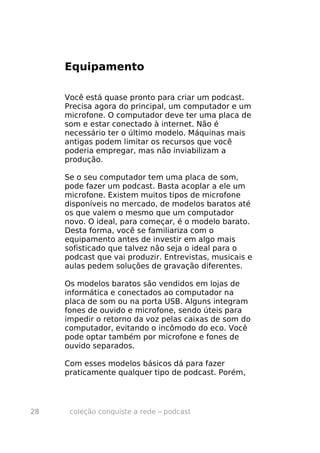Equipamento

     Você está quase pronto para criar um podcast.
     Precisa agora do principal, um computador e um
     microfone. O computador deve ter uma placa de
     som e estar conectado à internet. Não é
     necessário ter o último modelo. Máquinas mais
     antigas podem limitar os recursos que você
     poderia empregar, mas não inviabilizam a
     produção.

     Se o seu computador tem uma placa de som,
     pode fazer um podcast. Basta acoplar a ele um
     microfone. Existem muitos tipos de microfone
     disponíveis no mercado, de modelos baratos até
     os que valem o mesmo que um computador
     novo. O ideal, para começar, é o modelo barato.
     Desta forma, você se familiariza com o
     equipamento antes de investir em algo mais
     sofisticado que talvez não seja o ideal para o
     podcast que vai produzir. Entrevistas, musicais e
     aulas pedem soluções de gravação diferentes.

     Os modelos baratos são vendidos em lojas de
     informática e conectados ao computador na
     placa de som ou na porta USB. Alguns integram
     fones de ouvido e microfone, sendo úteis para
     impedir o retorno da voz pelas caixas de som do
     computador, evitando o incômodo do eco. Você
     pode optar também por microfone e fones de
     ouvido separados.

     Com esses modelos básicos dá para fazer
     praticamente qualquer tipo de podcast. Porém,




28    coleção conquiste a rede – podcast
 
