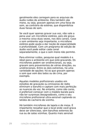 geralmente eles carregam para os arquivos de
     áudio ruídos do ambiente. Eles também são
     mono, ou seja, gravam apenas em uma faixa de
     som, ao contrário do estéreo, que disponibiliza
     duas faixas de som.

     Se você quer apenas gravar sua voz, não vale a
     pena usar um microfone estéreo, pois ele grava
     a mesma coisa duas vezes, nos dois canais. Caso
     o som ambiente seja importante, o microfone
     estéreo pode ajuda a dar noção de espacialidade
     e profundidade. Com um programa de edição de
     áudio você pode editar cada canal
     separadamente, o que o som mono não permite.

     Para eliminar ruídos, pesquise qual modelo é o
     ideal para o ambiente em que está gravando. Os
     microfones podem ser onidirecionais, ou seja,
     gravam sons provenientes de várias direções, ou
     unidirecionais. Entre os dois extremos, há uma
     variedade de opções: há os que gravam apenas
     o som que vem dos lados ou de cima, por
     exemplo.

     Aqueles modelos profissionais usados em
     estúdios de gravação ou emissoras de rádio
     eliminam o barulho e captam com mais perfeição
     as nuances da voz. No entanto, como são caros,
     é preferível começar com o modelo barato para
     não ter surpresas desagradáveis, como o seu
     microfone profissional ultra-sensível captando os
     latidos do cachorro do vizinho.

     Há também microfones de lapela e de mesa. É
     importante ressaltar que o local onde você grava
     deve ser silencioso, sem barulhos externos da
     rua ou de salas vizinhas. Quanto mais sensível



29    coleção conquiste a rede – podcast
 