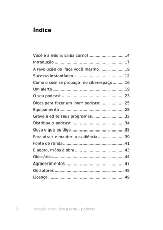 Índice



    Você é a mídia: saiba como!................................4
    Introdução ............................................................7
    A revolução do faça você mesmo .......................9
    Sucesso instantâneo ..........................................12
    Como o som se propaga no ciberespaço ..........16
    Um alerta ...........................................................19
    O seu podcast ....................................................23
    Dicas para fazer um bom podcast ....................25
    Equipamento ......................................................28
    Grave e edite seus programas...........................32
    Distribua o podcast ............................................34
    Ouça o que eu digo ............................................35
    Para atrair e manter a audiência ......................39
    Fonte de renda ...................................................41
    E agora, mãos à obra .........................................43
    Glossário ............................................................44
    Agradecimentos .................................................47
    Os autores ..........................................................48
    Licença ...............................................................49




3   coleção conquiste a rede – podcast
 