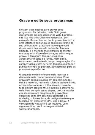 Grave e edite seus programas

     Existem duas opções para gravar seus
     programas. Na primeira, mais fácil, grava
     diretamente em um servidor na web. E pronto.
     Faz isso nos sites Odeo e o Podomatic, por
     exemplo. Basta clicar no botão gravar (record) e
     uma interface comunica-se com o microfone de
     seu computador, gravando tudo o que você
     disser, além dos sons do ambiente. Embora
     limitada, é a maneira mais simples de montar
     um programa. Você não consegue editar o que
     gravou e tampouco tem recursos para
     acrescentar música de fundo. Além disso,
     esbarra em um limite de tempo de gravação. Em
     compensação, estes serviços também montam e
     publicam o RSS do podcast. São perfeitos para as
     primeiras experiências.

     O segundo modelo oferece mais recursos e
     demanda mais conhecimento técnico. Você
     grava um ou mais áudios em seu computador,
     edita o material, retirando ruídos e usando filtros,
     acrescenta vinhetas e trilha sonora, converte
     tudo em um arquivo MP3 e publica o arquivo na
     web. Para cumprir essas etapas, precisa instalar
     em seu micro um programa de gravação e
     edição de som. Um dos mais utilizados é o
     Audacity, software livre, de código aberto e que
     funciona em plataformas PC, Mac e Linux. A
     vantagem do Audacity é ser intuitivo. Com
     algumas dicas, você consegue utilizá-lo
     satisfatoriamente.




32    coleção conquiste a rede – podcast
 