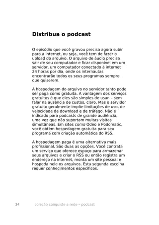 Distribua o podcast

     O episódio que você gravou precisa agora subir
     para a internet, ou seja, você tem de fazer o
     upload do arquivo. O arquivo de áudio precisa
     sair de seu computador e ficar disponível em um
     servidor, um computador conectado à internet
     24 horas por dia, onde os internautas
     encontrarão todos os seus programas sempre
     que quiserem.

     A hospedagem do arquivo no servidor tanto pode
     ser paga como gratuita. A vantagem dos serviços
     gratuitos é que eles são simples de usar - sem
     falar na ausência de custos, claro. Mas o servidor
     gratuito geralmente impõe limitações de uso, de
     velocidade de download e de tráfego. Não é
     indicado para podcasts de grande audiência,
     uma vez que não suportam muitas visitas
     simultâneas. Em sites como Odeo e Podomatic,
     você obtém hospedagem gratuita para seu
     programa com criação automática do RSS.

     A hospedagem paga é uma alternativa mais
     profissional. São duas as opções. Você contrata
     um serviço que oferece espaço para armazenar
     seus arquivos e criar o RSS ou então registra um
     endereço na internet, monta um site pessoal e
     hospeda nele os arquivos. Esta segunda escolha
     requer conhecimentos específicos.




34    coleção conquiste a rede – podcast
 
