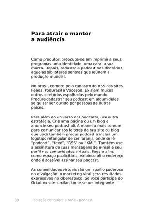 Para atrair e manter
     a audiência


     Como produtor, preocupe-se em imprimir a seus
     programas uma identidade, uma cara, a sua
     marca. Depois, cadastre o podcast nos diretórios,
     aquelas bibliotecas sonoras que reúnem a
     produção mundial.

     No Brasil, comece pelo cadastro do RSS nos sites
     Feeds, PodBrasil e Vocepod. Existem muitos
     outros diretórios espalhados pelo mundo.
     Procure cadastrar seu podcast em algum deles
     se quiser ser ouvido por pessoas de outros
     países.

     Para além do universo dos podcasts, use outra
     estratégia. Crie uma página ou um blog e
     anuncie seu podcast ali. A maneira mais comum
     para comunicar aos leitores de seu site ou blog
     que você também produz podcast é incluir um
     logotipo retangular de cor laranja, onde se lê
     “podcast”, “feed”, “RSS” ou “XML”. Também use
     a assinatura de suas mensagens de e-mail e seu
     perfil nas comunidades virtuais, flogs e afins
     como espaço publicitário, exibindo ali o endereço
     onde é possível assinar seu podcast.

     As comunidades virtuais são um auxílio poderoso
     na divulgação: o marketing viral gera resultados
     expressivos no ciberespaço. Se você participa do
     Orkut ou site similar, torne-se um integrante



39    coleção conquiste a rede – podcast
 
