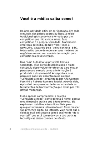 Você é a mídia: saiba como!


    Há uma novidade difícil de ser ignorada. Em todo
    o mundo, nos países pobres ou ricos, a mídia
    tradicional está sendo transformada por um
    competidor que não existia antes. Esse
    competidor é a própria sociedade. Tradicionais
    empresas de mídia, do New York Times à
    NewsCorp, passando pela “velha senhora” BBC,
    todas estão tendo de repensar seus modelos de
    negócio e mesmo seu modelo de redação para
    competir nos novos tempos.

    Mas como tudo isso foi possível? Como a
    sociedade, esse corpo desorganizado e fluido,
    conseguiu desenvolver ferramentas para mudar
    para sempre o modo como a informação é
    produzida e disseminada? A resposta a essa
    pergunta pode ser encontrada na coleção
    “Conquiste a Rede”, organizada por Ana Carmen
    Foschini e Roberto Romano Taddei. Através dela,
    é possível compreender de forma articulada as
    ferramentas de transformação que estão por trás
    destas mudanças.

    E não apenas compreender: a coleção
    “Conquiste a Rede”, como denota o nome, possui
    uma dimensão prática que é fundamental. Ela
    explica em detalhes e traz dicas úteis para
    qualquer internauta interessado em fazer crescer
    sua presença digital na Internet. Vale notar que a
    coleção está em sintonia com o espírito de “do it
    yourself” que está tomando conta das práticas
    tecnológicas desse começo de século.



4   coleção conquiste a rede – podcast
 