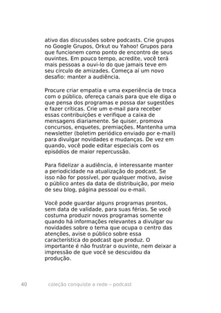 ativo das discussões sobre podcasts. Crie grupos
     no Google Grupos, Orkut ou Yahoo! Grupos para
     que funcionem como ponto de encontro de seus
     ouvintes. Em pouco tempo, acredite, você terá
     mais pessoas a ouvi-lo do que jamais teve em
     seu círculo de amizades. Começa aí um novo
     desafio: manter a audiência.

     Procure criar empatia e uma experiência de troca
     com o público, ofereça canais para que ele diga o
     que pensa dos programas e possa dar sugestões
     e fazer críticas. Crie um e-mail para receber
     essas contribuições e verifique a caixa de
     mensagens diariamente. Se quiser, promova
     concursos, enquetes, premiações. Mantenha uma
     newsletter (boletim periódico enviado por e-mail)
     para divulgar novidades e mudanças. De vez em
     quando, você pode editar especiais com os
     episódios de maior repercussão.

     Para fidelizar a audiência, é interessante manter
     a periodicidade na atualização do podcast. Se
     isso não for possível, por qualquer motivo, avise
     o público antes da data de distribuição, por meio
     de seu blog, página pessoal ou e-mail.

     Você pode guardar alguns programas prontos,
     sem data de validade, para suas férias. Se você
     costuma produzir novos programas somente
     quando há informações relevantes a divulgar ou
     novidades sobre o tema que ocupa o centro das
     atenções, avise o público sobre essa
     característica do podcast que produz. O
     importante é não frustrar o ouvinte, nem deixar a
     impressão de que você se descuidou da
     produção.



40    coleção conquiste a rede – podcast
 