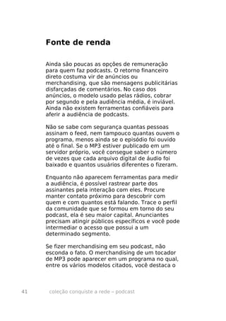 Fonte de renda

     Ainda são poucas as opções de remuneração
     para quem faz podcasts. O retorno financeiro
     direto costuma vir de anúncios ou
     merchandising, que são mensagens publicitárias
     disfarçadas de comentários. No caso dos
     anúncios, o modelo usado pelas rádios, cobrar
     por segundo e pela audiência média, é inviável.
     Ainda não existem ferramentas confiáveis para
     aferir a audiência de podcasts.

     Não se sabe com segurança quantas pessoas
     assinam o feed, nem tampouco quantas ouvem o
     programa, menos ainda se o episódio foi ouvido
     até o final. Se o MP3 estiver publicado em um
     servidor próprio, você consegue saber o número
     de vezes que cada arquivo digital de áudio foi
     baixado e quantos usuários diferentes o fizeram.

     Enquanto não aparecem ferramentas para medir
     a audiência, é possível rastrear parte dos
     assinantes pela interação com eles. Procure
     manter contato próximo para descobrir com
     quem e com quantos está falando. Trace o perfil
     da comunidade que se formou em torno do seu
     podcast, ela é seu maior capital. Anunciantes
     precisam atingir públicos específicos e você pode
     intermediar o acesso que possui a um
     determinado segmento.

     Se fizer merchandising em seu podcast, não
     esconda o fato. O merchandising de um tocador
     de MP3 pode aparecer em um programa no qual,
     entre os vários modelos citados, você destaca o



41    coleção conquiste a rede – podcast
 