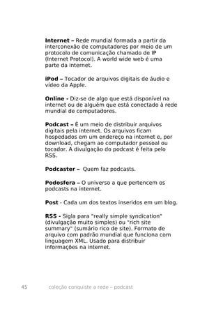 Internet – Rede mundial formada a partir da
     interconexão de computadores por meio de um
     protocolo de comunicação chamado de IP
     (Internet Protocol). A world wide web é uma
     parte da internet.

     iPod – Tocador de arquivos digitais de áudio e
     vídeo da Apple.

     Online - Diz-se de algo que está disponível na
     internet ou de alguém que está conectado à rede
     mundial de computadores.

     Podcast – É um meio de distribuir arquivos
     digitais pela internet. Os arquivos ficam
     hospedados em um endereço na internet e, por
     download, chegam ao computador pessoal ou
     tocador. A divulgação do podcast é feita pelo
     RSS.

     Podcaster – Quem faz podcasts.

     Podosfera – O universo a que pertencem os
     podcasts na internet.

     Post - Cada um dos textos inseridos em um blog.

     RSS - Sigla para "really simple syndication"
     (divulgação muito simples) ou "rich site
     summary" (sumário rico de site). Formato de
     arquivo com padrão mundial que funciona com
     linguagem XML. Usado para distribuir
     informações na internet.




45    coleção conquiste a rede – podcast
 