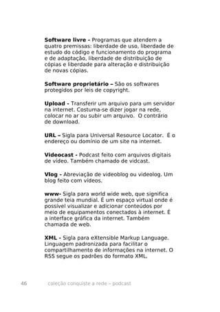 Software livre - Programas que atendem a
     quatro premissas: liberdade de uso, liberdade de
     estudo do código e funcionamento do programa
     e de adaptação, liberdade de distribuição de
     cópias e liberdade para alteração e distribuição
     de novas cópias.

     Software proprietário – São os softwares
     protegidos por leis de copyright.

     Upload - Transferir um arquivo para um servidor
     na internet. Costuma-se dizer jogar na rede,
     colocar no ar ou subir um arquivo. O contrário
     de download.

     URL – Sigla para Universal Resource Locator. É o
     endereço ou domínio de um site na internet.

     Videocast - Podcast feito com arquivos digitais
     de vídeo. Também chamado de vidcast.

     Vlog - Abreviação de videoblog ou videolog. Um
     blog feito com vídeos.

     www- Sigla para world wide web, que significa
     grande teia mundial. É um espaço virtual onde é
     possível visualizar e adicionar conteúdos por
     meio de equipamentos conectados à internet. É
     a interface gráfica da internet. Também
     chamada de web.

     XML - Sigla para eXtensible Markup Language.
     Linguagem padronizada para facilitar o
     compartilhamento de informações na internet. O
     RSS segue os padrões do formato XML.




46    coleção conquiste a rede – podcast
 