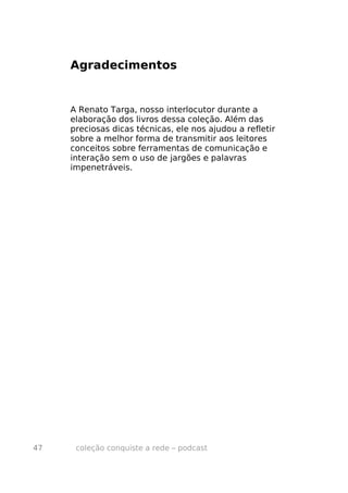 Agradecimentos


     A Renato Targa, nosso interlocutor durante a
     elaboração dos livros dessa coleção. Além das
     preciosas dicas técnicas, ele nos ajudou a refletir
     sobre a melhor forma de transmitir aos leitores
     conceitos sobre ferramentas de comunicação e
     interação sem o uso de jargões e palavras
     impenetráveis.




47    coleção conquiste a rede – podcast
 