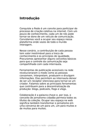 Introdução


    Conquiste a Rede é um convite para participar do
    processo de criação coletiva na internet. Com um
    pouco de conhecimento, cada um de nós pode
    tornar-se dono de um veículo de comunicação.
    Convidamos você a ocupar seu espaço nessa
    plataforma onde vozes de todo o mundo
    interagem.

    Nesse cenário, a contribuição de cada pessoa
    tem valor inestimável para a troca de
    conhecimento e os princípios de igualdade.
    Procuramos apresentar alguns conceitos básicos
    para que o controle da comunicação seja
    compartilhado com cada internauta.

    Ferramentas de publicação acessíveis na rede
    revolucionaram o modo como as pessoas
    consomem, interpretam, produzem e divulgam
    informações. Elas permitem ao internauta deixar
    de ser um receptor silencioso para tornar-se um
    criador. Falamos sobre as principais ferramentas
    que contribuem para a descentralização da
    produção: blogs, podcasts, flogs e vlogs.

    Colaboração é a palavra-chave e, por isso, o
    conceito de jornalismo cidadão permeia todos os
    títulos da coleção. Ocupar seu espaço na web
    significa também transformar o jornalismo em
    uma conversa de um para um, um para muitos e
    de muitos para muitos.




7   coleção conquiste a rede – podcast
 