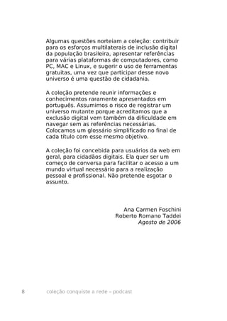 Algumas questões norteiam a coleção: contribuir
    para os esforços multilaterais de inclusão digital
    da população brasileira, apresentar referências
    para várias plataformas de computadores, como
    PC, MAC e Linux, e sugerir o uso de ferramentas
    gratuitas, uma vez que participar desse novo
    universo é uma questão de cidadania.

    A coleção pretende reunir informações e
    conhecimentos raramente apresentados em
    português. Assumimos o risco de registrar um
    universo mutante porque acreditamos que a
    exclusão digital vem também da dificuldade em
    navegar sem as referências necessárias.
    Colocamos um glossário simplificado no final de
    cada título com esse mesmo objetivo..

    A coleção foi concebida para usuários da web em
    geral, para cidadãos digitais. Ela quer ser um
    começo de conversa para facilitar o acesso a um
    mundo virtual necessário para a realização
    pessoal e profissional. Não pretende esgotar o
    assunto.




                                 Ana Carmen Foschini
                               Roberto Romano Taddei
                                       Agosto de 2006




8   coleção conquiste a rede – podcast
 