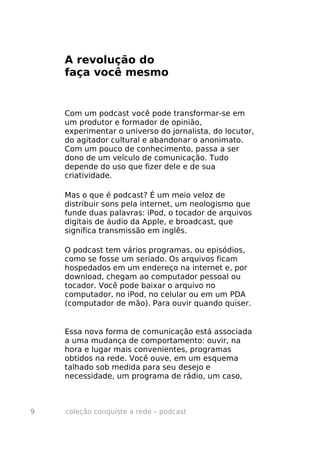 A revolução do
    faça você mesmo


    Com um podcast você pode transformar-se em
    um produtor e formador de opinião,
    experimentar o universo do jornalista, do locutor,
    do agitador cultural e abandonar o anonimato.
    Com um pouco de conhecimento, passa a ser
    dono de um veículo de comunicação. Tudo
    depende do uso que fizer dele e de sua
    criatividade.

    Mas o que é podcast? É um meio veloz de
    distribuir sons pela internet, um neologismo que
    funde duas palavras: iPod, o tocador de arquivos
    digitais de áudio da Apple, e broadcast, que
    significa transmissão em inglês.

    O podcast tem vários programas, ou episódios,
    como se fosse um seriado. Os arquivos ficam
    hospedados em um endereço na internet e, por
    download, chegam ao computador pessoal ou
    tocador. Você pode baixar o arquivo no
    computador, no iPod, no celular ou em um PDA
    (computador de mão). Para ouvir quando quiser.


    Essa nova forma de comunicação está associada
    a uma mudança de comportamento: ouvir, na
    hora e lugar mais convenientes, programas
    obtidos na rede. Você ouve, em um esquema
    talhado sob medida para seu desejo e
    necessidade, um programa de rádio, um caso,



9   coleção conquiste a rede – podcast
 