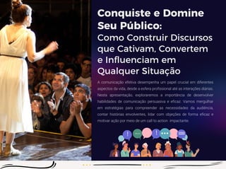 Conquiste e Domine
Seu Público:
Como Construir Discursos
que Cativam, Convertem
e Influenciam em
Qualquer Situação
A comunicação efetiva desempenha um papel crucial em diferentes
aspectos da vida, desde a esfera profissional até as interações diárias.
Nesta apresentação, exploraremos a importância de desenvolver
habilidades de comunicação persuasiva e eficaz. Vamos mergulhar
em estratégias para compreender as necessidades da audiência,
contar histórias envolventes, lidar com objeções de forma eficaz e
motivar ação por meio de um call to action impactante.
 